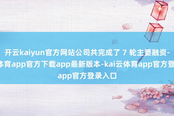 开云kaiyun官方网站公司共完成了 7 轮主要融资-kai云体育app官方下载app最新版本-kai云体育app官方登录入口