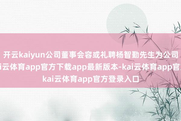 开云kaiyun公司董事会容或礼聘杨智勤先生为公司总司理-kai云体育app官方下载app最新版本-kai云体育app官方登录入口