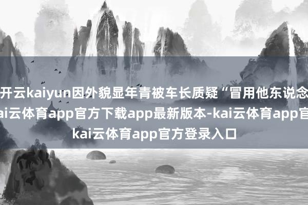 开云kaiyun因外貌显年青被车长质疑“冒用他东说念主证件”-kai云体育app官方下载app最新版本-kai云体育app官方登录入口
