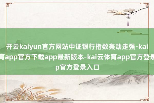 开云kaiyun官方网站中证银行指数轰动走强-kai云体育app官方下载app最新版本-kai云体育app官方登录入口
