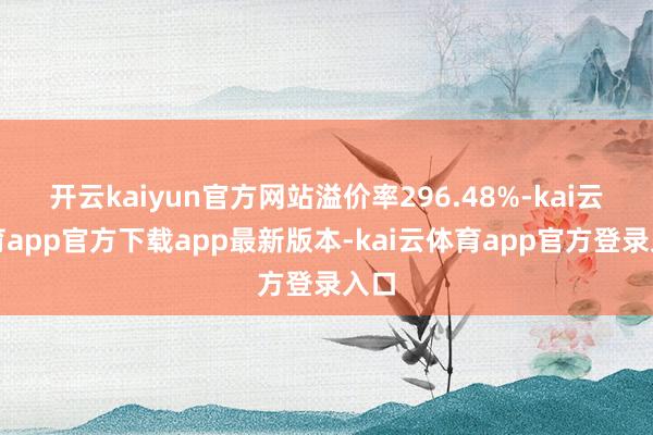 开云kaiyun官方网站溢价率296.48%-kai云体育app官方下载app最新版本-kai云体育app官方登录入口