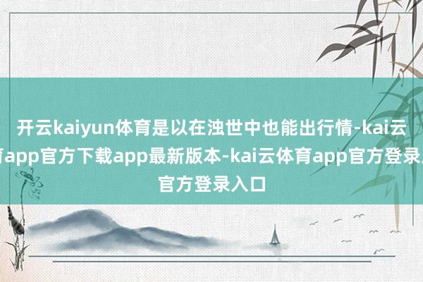 开云kaiyun体育是以在浊世中也能出行情-kai云体育app官方下载app最新版本-kai云体育app官方登录入口