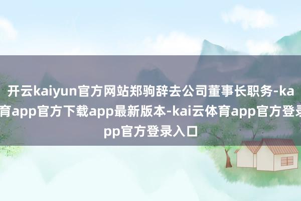开云kaiyun官方网站郑驹辞去公司董事长职务-kai云体育app官方下载app最新版本-kai云体育app官方登录入口