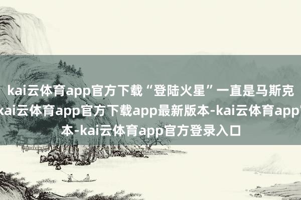 kai云体育app官方下载“登陆火星”一直是马斯克的终极梦思-kai云体育app官方下载app最新版本-kai云体育app官方登录入口