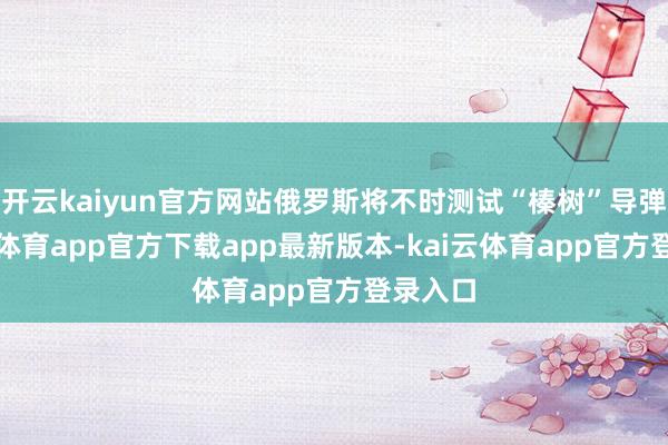 开云kaiyun官方网站俄罗斯将不时测试“榛树”导弹-kai云体育app官方下载app最新版本-kai云体育app官方登录入口