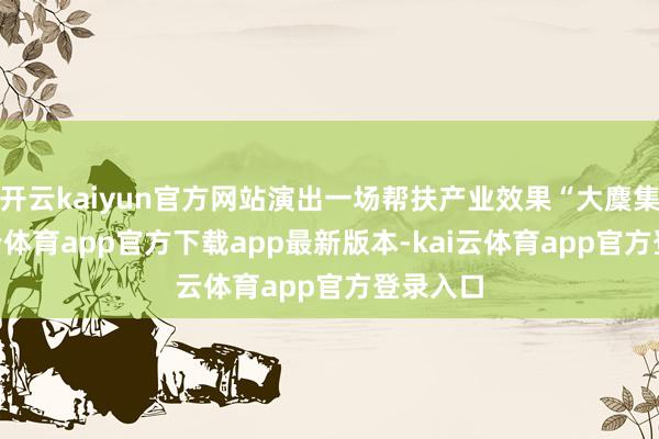 开云kaiyun官方网站演出一场帮扶产业效果“大麇集”-kai云体育app官方下载app最新版本-kai云体育app官方登录入口