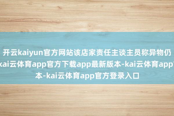 开云kaiyun官方网站该店家责任主谈主员称异物仍是送去化验-kai云体育app官方下载app最新版本-kai云体育app官方登录入口