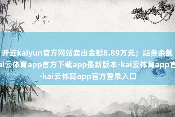 开云kaiyun官方网站卖出金额8.89万元；融券余额56.61万-kai云体育app官方下载app最新版本-kai云体育app官方登录入口