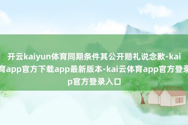 开云kaiyun体育同期条件其公开赔礼说念歉-kai云体育app官方下载app最新版本-kai云体育app官方登录入口