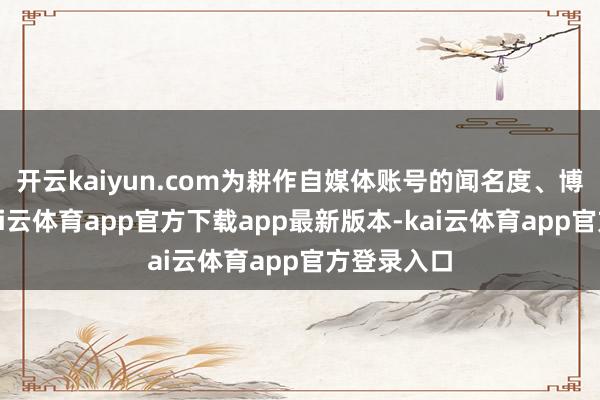 开云kaiyun.com为耕作自媒体账号的闻名度、博取流量-kai云体育app官方下载app最新版本-kai云体育app官方登录入口