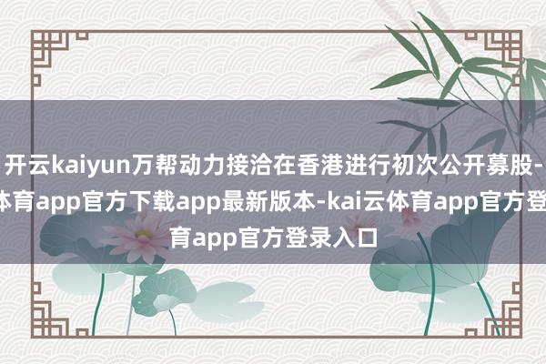 开云kaiyun万帮动力接洽在香港进行初次公开募股-kai云体育app官方下载app最新版本-kai云体育app官方登录入口
