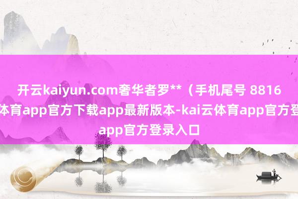 开云kaiyun.com奢华者罗**(手机尾号 8816-kai云体育app官方下载app最新版本-kai云体育app官方登录入口