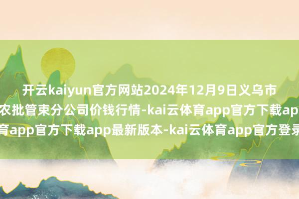 开云kaiyun官方网站2024年12月9日义乌市阛阓发展集团有限公司农批管束分公司价钱行情-kai云体育app官方下载app最新版本-kai云体育app官方登录入口
