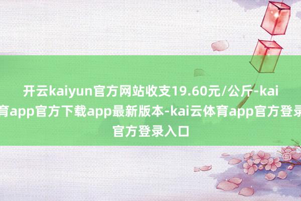 开云kaiyun官方网站收支19.60元/公斤-kai云体育app官方下载app最新版本-kai云体育app官方登录入口