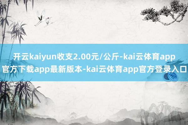开云kaiyun收支2.00元/公斤-kai云体育app官方下载app最新版本-kai云体育app官方登录入口