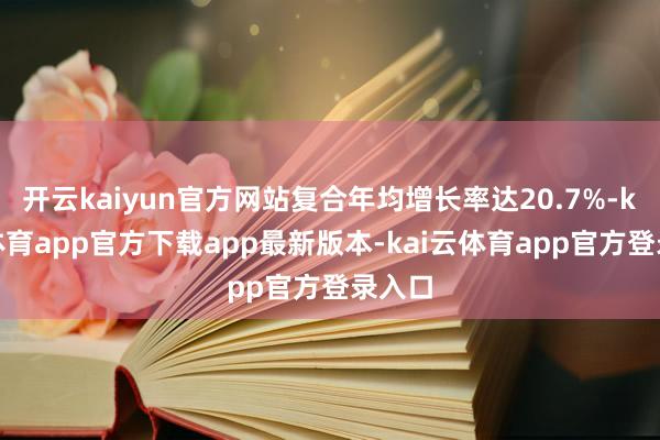 开云kaiyun官方网站复合年均增长率达20.7%-kai云体育app官方下载app最新版本-kai云体育app官方登录入口
