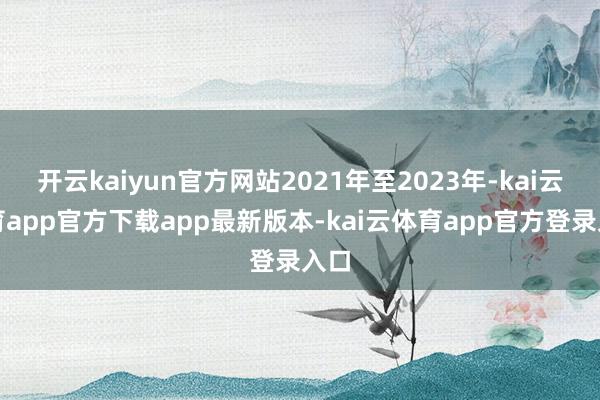 开云kaiyun官方网站2021年至2023年-kai云体育app官方下载app最新版本-kai云体育app官方登录入口