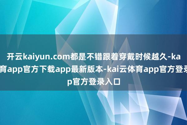 开云kaiyun.com都是不错跟着穿戴时候越久-kai云体育app官方下载app最新版本-kai云体育app官方登录入口