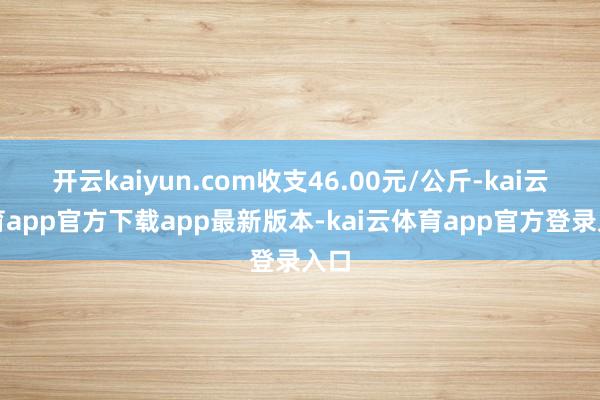 开云kaiyun.com收支46.00元/公斤-kai云体育app官方下载app最新版本-kai云体育app官方登录入口