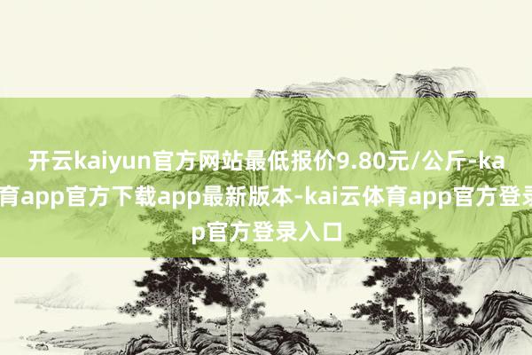 开云kaiyun官方网站最低报价9.80元/公斤-kai云体育app官方下载app最新版本-kai云体育app官方登录入口