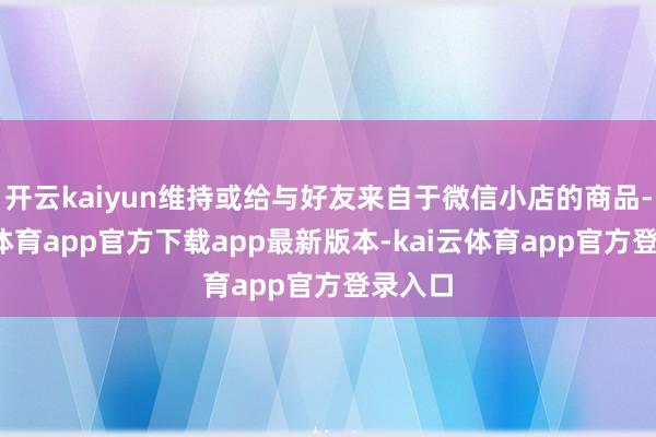 开云kaiyun维持或给与好友来自于微信小店的商品-kai云体育app官方下载app最新版本-kai云体育app官方登录入口