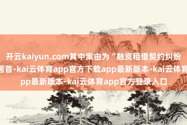 开云kaiyun.com其中案由为“融资租借契约纠纷”的公告以147则居首-kai云体育app官方下载app最新版本-kai云体育app官方登录入口