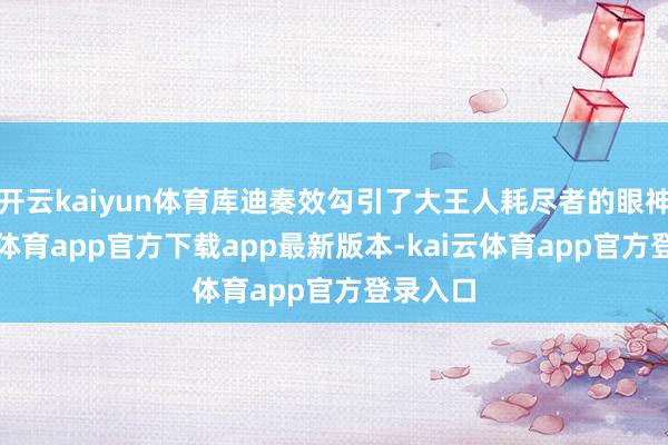 开云kaiyun体育库迪奏效勾引了大王人耗尽者的眼神-kai云体育app官方下载app最新版本-kai云体育app官方登录入口