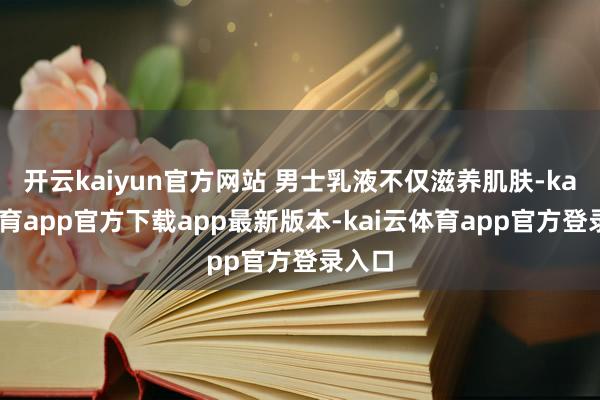 开云kaiyun官方网站 男士乳液不仅滋养肌肤-kai云体育app官方下载app最新版本-kai云体育app官方登录入口