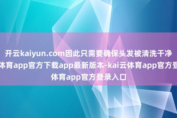 开云kaiyun.com因此只需要确保头发被清洗干净-kai云体育app官方下载app最新版本-kai云体育app官方登录入口