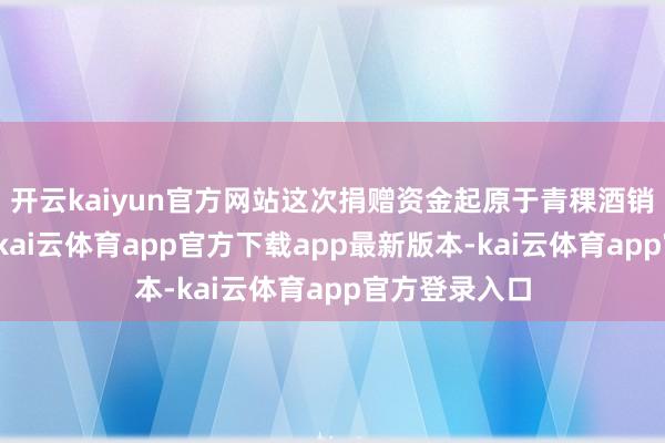 开云kaiyun官方网站这次捐赠资金起原于青稞酒销售自有资金-kai云体育app官方下载app最新版本-kai云体育app官方登录入口