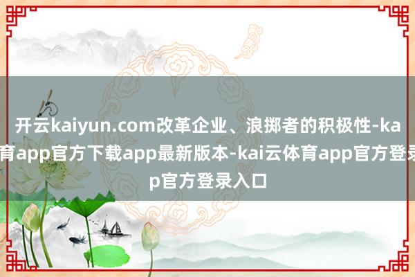 开云kaiyun.com改革企业、浪掷者的积极性-kai云体育app官方下载app最新版本-kai云体育app官方登录入口
