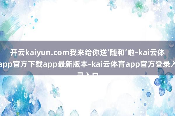 开云kaiyun.com我来给你送‘随和’啦-kai云体育app官方下载app最新版本-kai云体育app官方登录入口