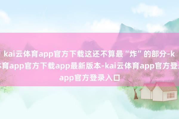 kai云体育app官方下载这还不算最“炸”的部分-kai云体育app官方下载app最新版本-kai云体育app官方登录入口