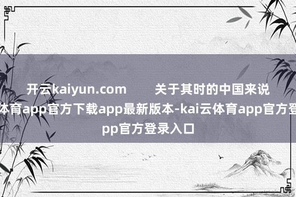 开云kaiyun.com 关于其时的中国来说-kai云体育app官方下载app最新版本-kai云体育app官方登录入口