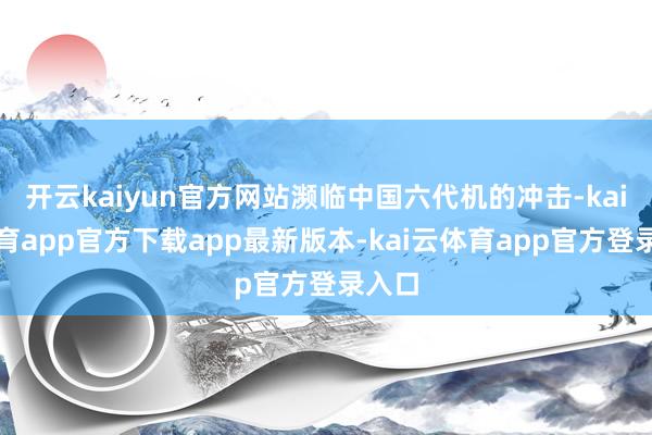 开云kaiyun官方网站濒临中国六代机的冲击-kai云体育app官方下载app最新版本-kai云体育app官方登录入口