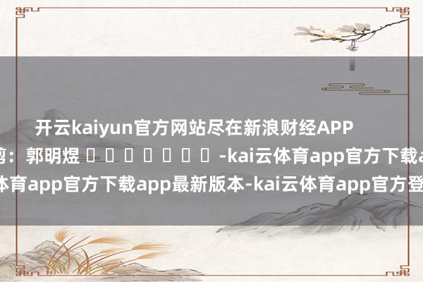 开云kaiyun官方网站尽在新浪财经APP            						拖累裁剪：郭明煜 							-kai云体育app官方下载app最新版本-kai云体育app官方登录入口
