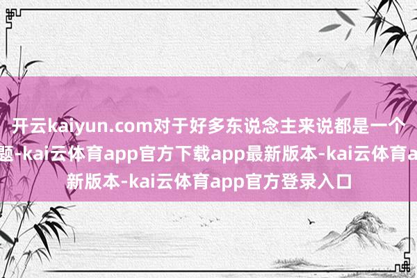 开云kaiyun.com对于好多东说念主来说都是一个复杂而明锐的话题-kai云体育app官方下载app最新版本-kai云体育app官方登录入口