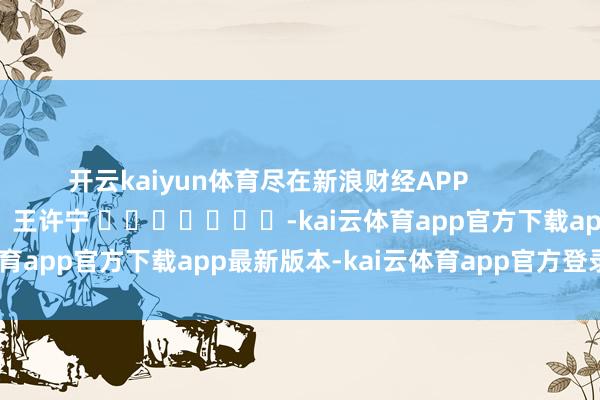 开云kaiyun体育尽在新浪财经APP            						包袱裁剪：王许宁 							-kai云体育app官方下载app最新版本-kai云体育app官方登录入口