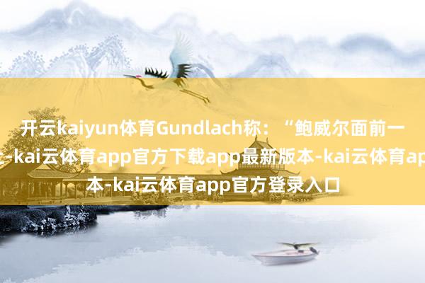 开云kaiyun体育Gundlach称：“鲍威尔面前一只脚站在船埠上-kai云体育app官方下载app最新版本-kai云体育app官方登录入口