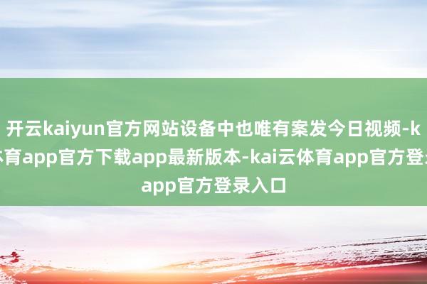 开云kaiyun官方网站设备中也唯有案发今日视频-kai云体育app官方下载app最新版本-kai云体育app官方登录入口