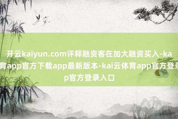 开云kaiyun.com评释融资客在加大融资买入-kai云体育app官方下载app最新版本-kai云体育app官方登录入口