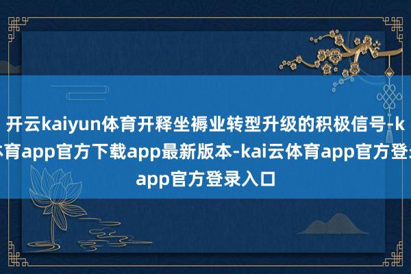 开云kaiyun体育开释坐褥业转型升级的积极信号-kai云体育app官方下载app最新版本-kai云体育app官方登录入口