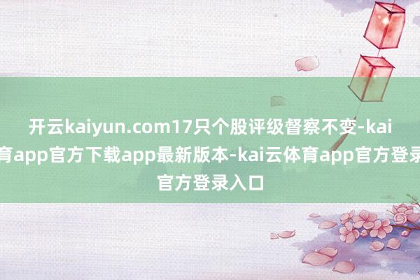 开云kaiyun.com17只个股评级督察不变-kai云体育app官方下载app最新版本-kai云体育app官方登录入口