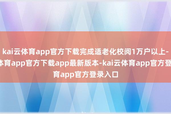 kai云体育app官方下载完成适老化校阅1万户以上-kai云体育app官方下载app最新版本-kai云体育app官方登录入口