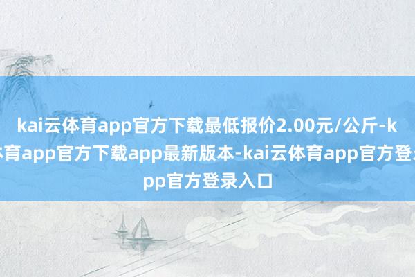 kai云体育app官方下载最低报价2.00元/公斤-kai云体育app官方下载app最新版本-kai云体育app官方登录入口