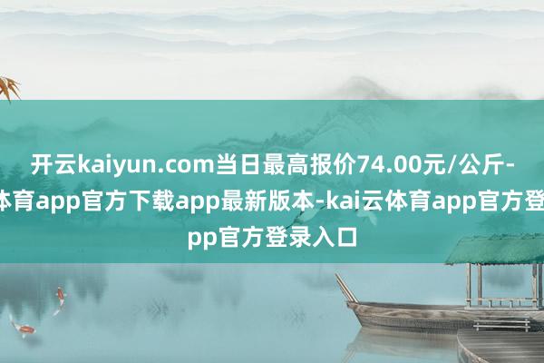 开云kaiyun.com当日最高报价74.00元/公斤-kai云体育app官方下载app最新版本-kai云体育app官方登录入口