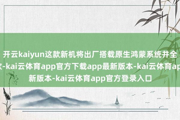 开云kaiyun这款新机将出厂搭载原生鸿蒙系统并全面适配原生诈欺-kai云体育app官方下载app最新版本-kai云体育app官方登录入口