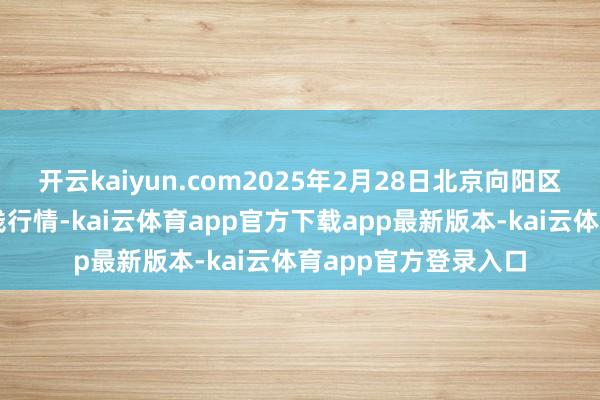 开云kaiyun.com2025年2月28日北京向阳区大洋路概述市集价钱行情-kai云体育app官方下载app最新版本-kai云体育app官方登录入口