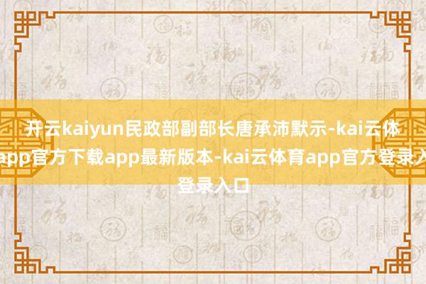 开云kaiyun　　民政部副部长唐承沛默示-kai云体育app官方下载app最新版本-kai云体育app官方登录入口
