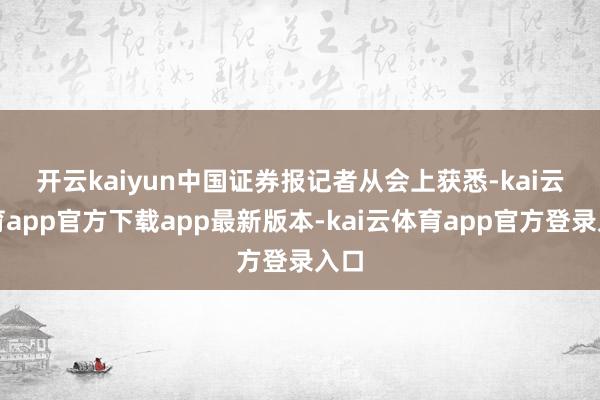 开云kaiyun　　中国证券报记者从会上获悉-kai云体育app官方下载app最新版本-kai云体育app官方登录入口